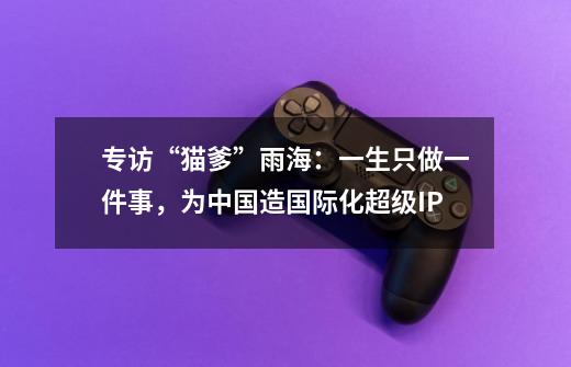 专访“猫爹”雨海：一生只做一件事，为中国造国际化超级IP-第1张-游戏信息-谛听网